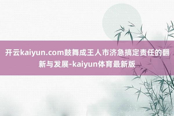 开云kaiyun.com鼓舞成王人市济急搞定责任的翻新与发展-kaiyun体育最新版