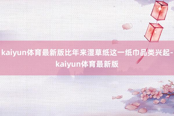kaiyun体育最新版比年来湿草纸这一纸巾品类兴起-kaiyun体育最新版