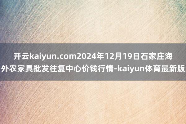 开云kaiyun.com2024年12月19日石家庄海外农家具批发往复中心价钱行情-kaiyun体育最新版