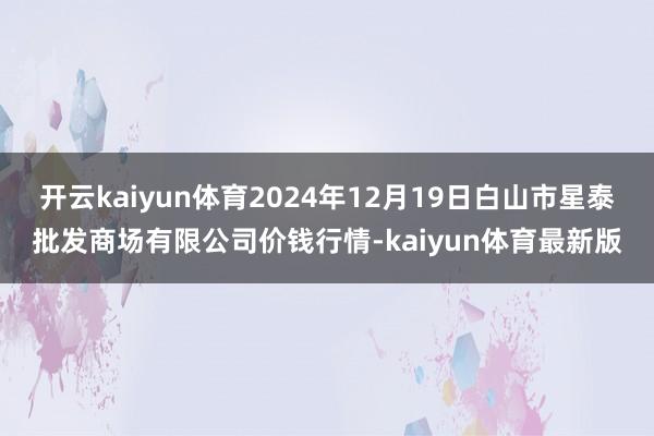 开云kaiyun体育2024年12月19日白山市星泰批发商场有限公司价钱行情-kaiyun体育最新版