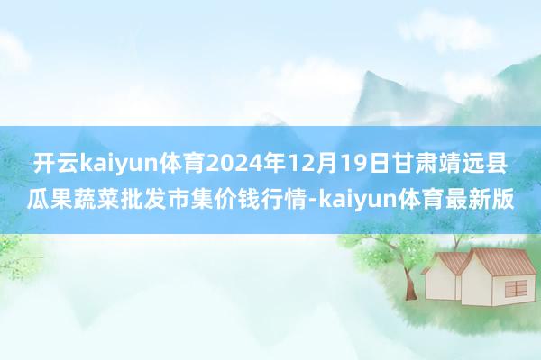 开云kaiyun体育2024年12月19日甘肃靖远县瓜果蔬菜批发市集价钱行情-kaiyun体育最新版