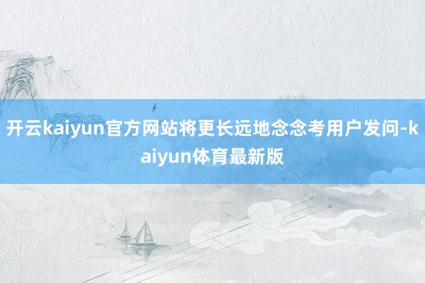 开云kaiyun官方网站将更长远地念念考用户发问-kaiyun体育最新版