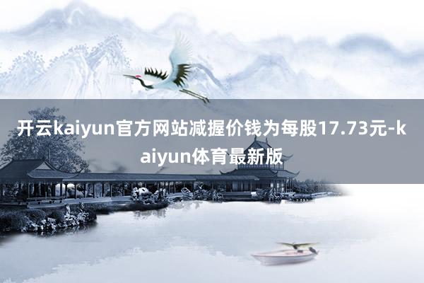 开云kaiyun官方网站减握价钱为每股17.73元-kaiyun体育最新版
