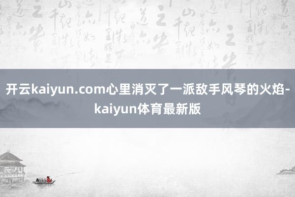 开云kaiyun.com心里消灭了一派敌手风琴的火焰-kaiyun体育最新版