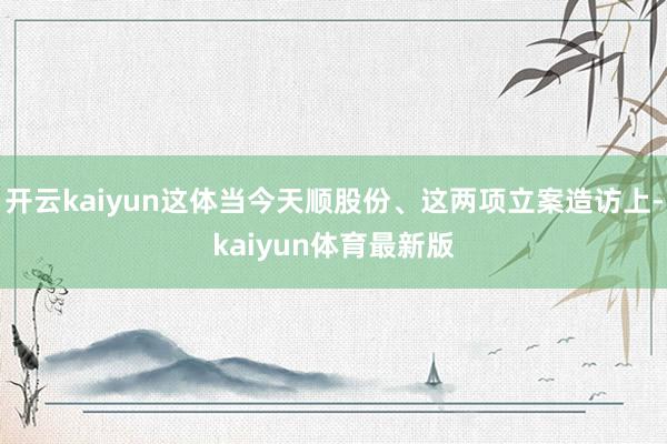 开云kaiyun这体当今天顺股份、这两项立案造访上-kaiyun体育最新版