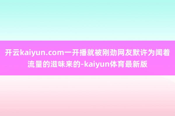 开云kaiyun.com一开播就被刚劲网友默许为闻着流量的滋味来的-kaiyun体育最新版