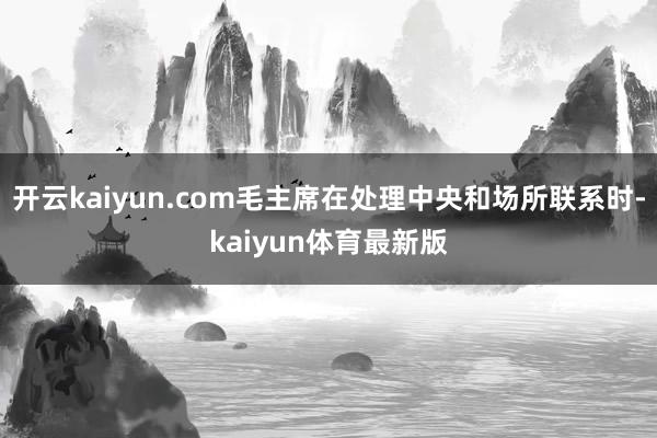 开云kaiyun.com毛主席在处理中央和场所联系时-kaiyun体育最新版