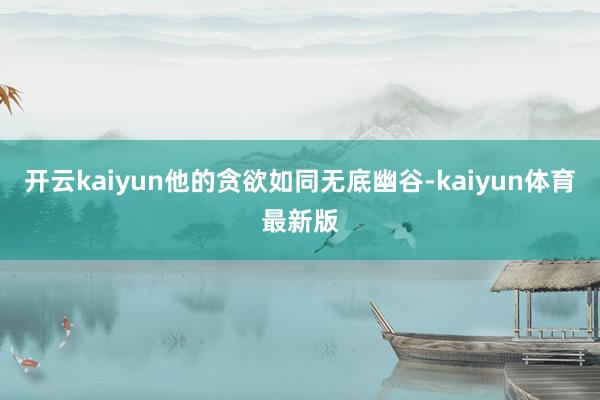 开云kaiyun他的贪欲如同无底幽谷-kaiyun体育最新版