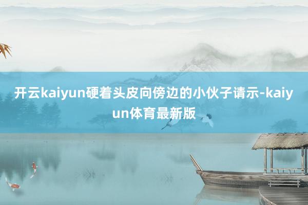 开云kaiyun硬着头皮向傍边的小伙子请示-kaiyun体育最新版