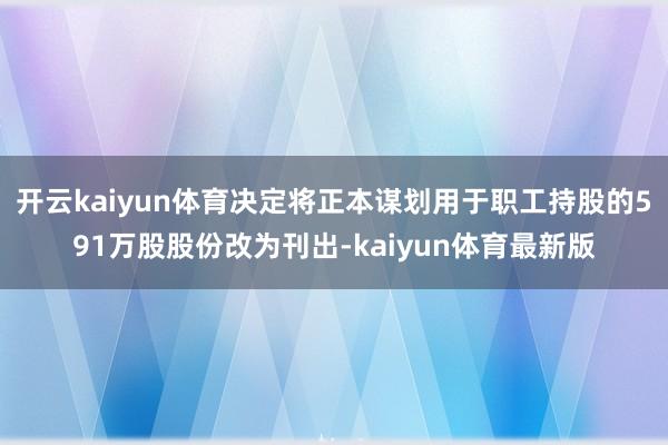 开云kaiyun体育决定将正本谋划用于职工持股的591万股股份改为刊出-kaiyun体育最新版