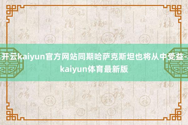 开云kaiyun官方网站同期哈萨克斯坦也将从中受益-kaiyun体育最新版