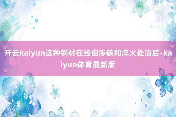 开云kaiyun这种钢材在经由渗碳和淬火处治后-kaiyun体育最新版