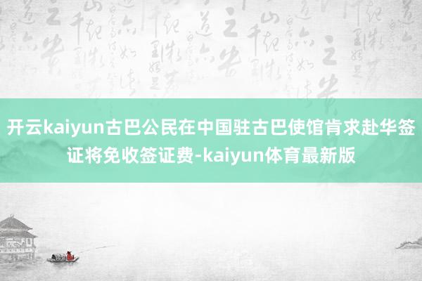 开云kaiyun古巴公民在中国驻古巴使馆肯求赴华签证将免收签证费-kaiyun体育最新版