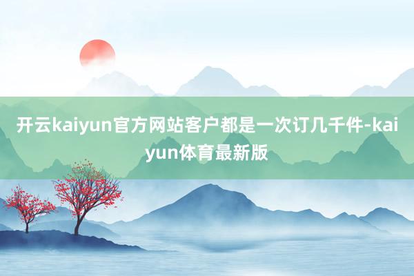 开云kaiyun官方网站客户都是一次订几千件-kaiyun体育最新版