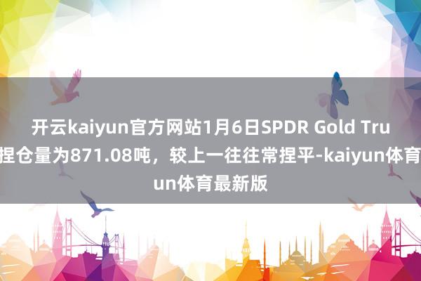 开云kaiyun官方网站1月6日SPDR Gold Trust黄金捏仓量为871.08吨，较上一往往常捏平-kaiyun体育最新版
