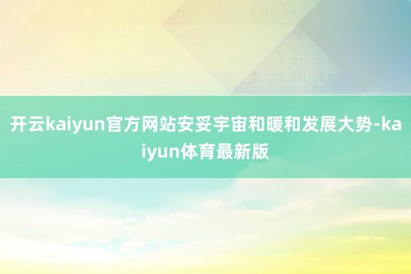 开云kaiyun官方网站安妥宇宙和暖和发展大势-kaiyun体育最新版