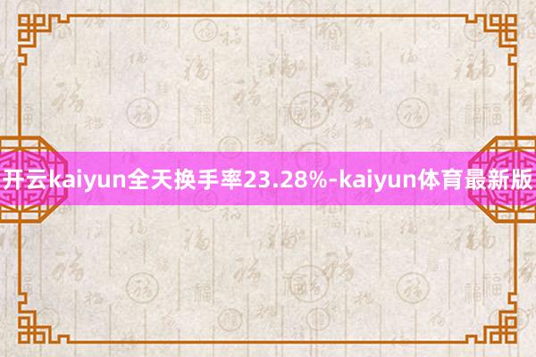 开云kaiyun全天换手率23.28%-kaiyun体育最新版