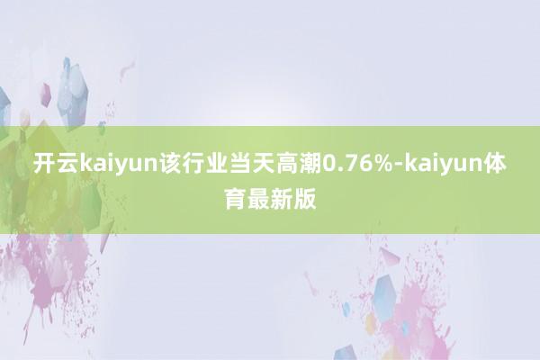 开云kaiyun该行业当天高潮0.76%-kaiyun体育最新版