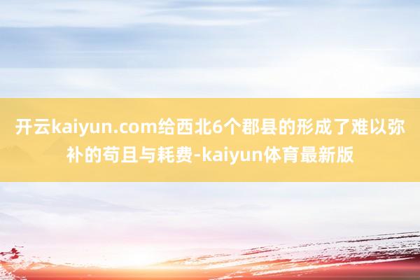 开云kaiyun.com给西北6个郡县的形成了难以弥补的苟且与耗费-kaiyun体育最新版