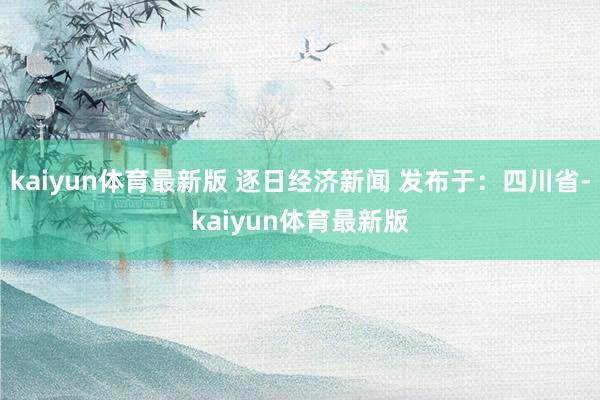 kaiyun体育最新版 逐日经济新闻 发布于：四川省-kaiyun体育最新版
