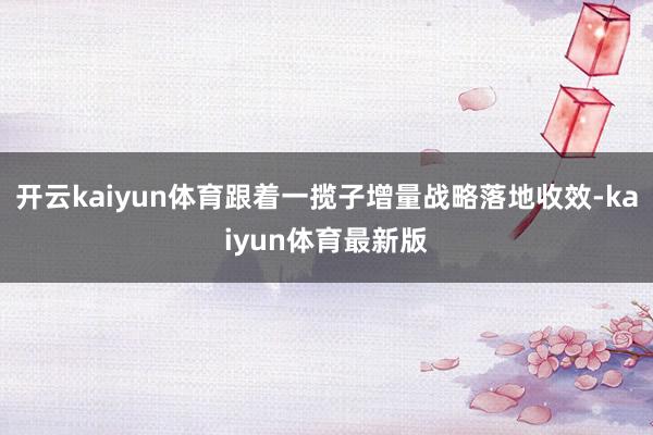 开云kaiyun体育跟着一揽子增量战略落地收效-kaiyun体育最新版