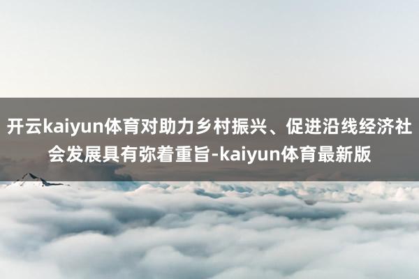 开云kaiyun体育对助力乡村振兴、促进沿线经济社会发展具有弥着重旨-kaiyun体育最新版