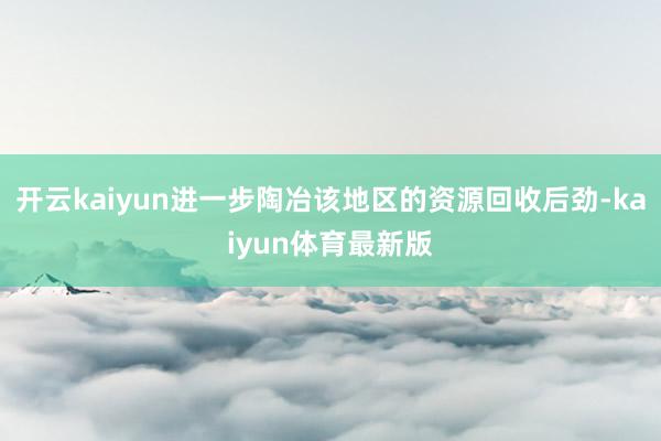 开云kaiyun进一步陶冶该地区的资源回收后劲-kaiyun体育最新版