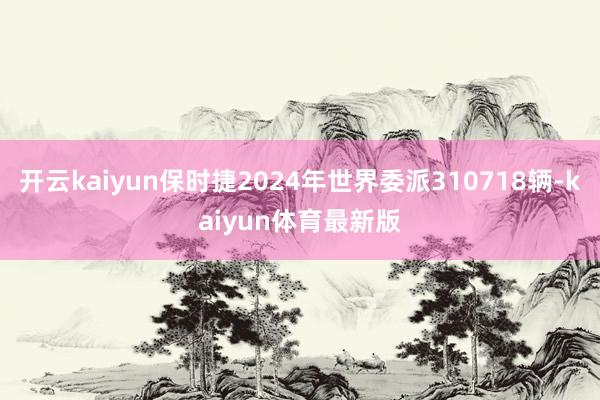 开云kaiyun保时捷2024年世界委派310718辆-kaiyun体育最新版