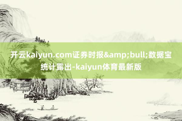 开云kaiyun.com证券时报&bull;数据宝统计露出-kaiyun体育最新版