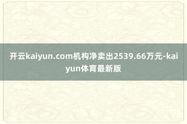 开云kaiyun.com机构净卖出2539.66万元-kaiyun体育最新版
