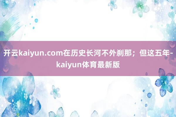 开云kaiyun.com在历史长河不外刹那；但这五年-kaiyun体育最新版