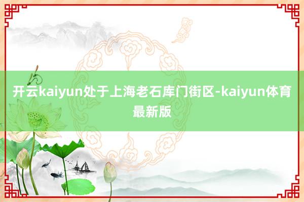 开云kaiyun处于上海老石库门街区-kaiyun体育最新版