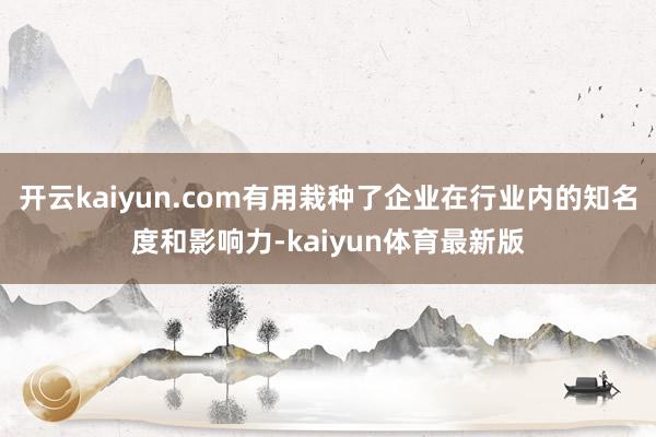开云kaiyun.com有用栽种了企业在行业内的知名度和影响力-kaiyun体育最新版