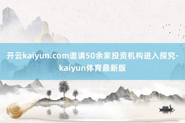 开云kaiyun.com邀请50余家投资机构进入探究-kaiyun体育最新版