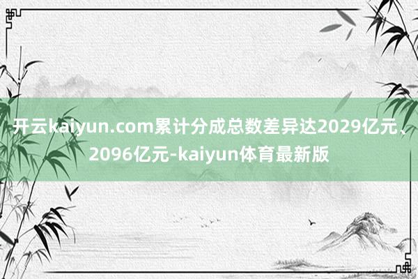 开云kaiyun.com累计分成总数差异达2029亿元、2096亿元-kaiyun体育最新版