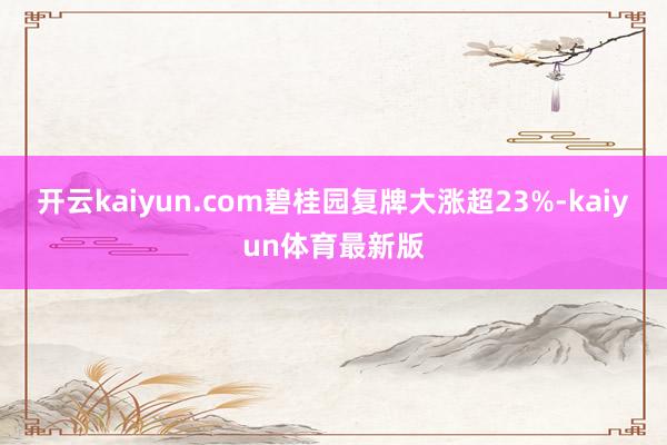 开云kaiyun.com碧桂园复牌大涨超23%-kaiyun体育最新版