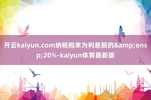 开云kaiyun.com纳税税率为利息额的&ensp;20%-kaiyun体育最新版