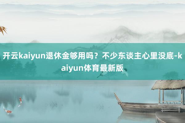 开云kaiyun退休金够用吗？不少东谈主心里没底-kaiyun体育最新版