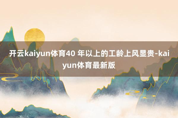 开云kaiyun体育40 年以上的工龄上风显贵-kaiyun体育最新版