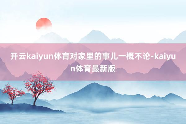 开云kaiyun体育对家里的事儿一概不论-kaiyun体育最新版