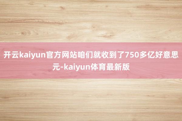 开云kaiyun官方网站咱们就收到了750多亿好意思元-kaiyun体育最新版