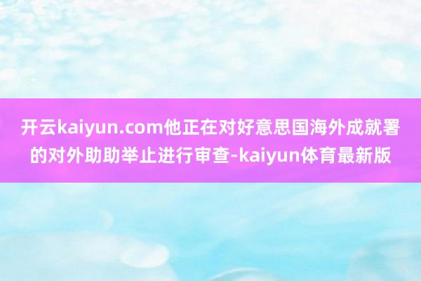 开云kaiyun.com他正在对好意思国海外成就署的对外助助举止进行审查-kaiyun体育最新版