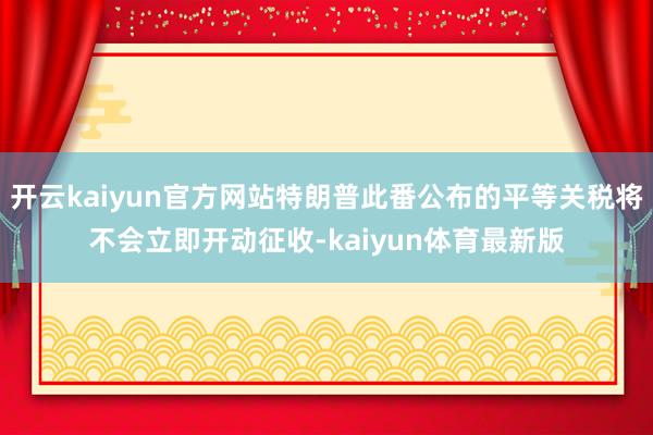 开云kaiyun官方网站特朗普此番公布的平等关税将不会立即开动征收-kaiyun体育最新版