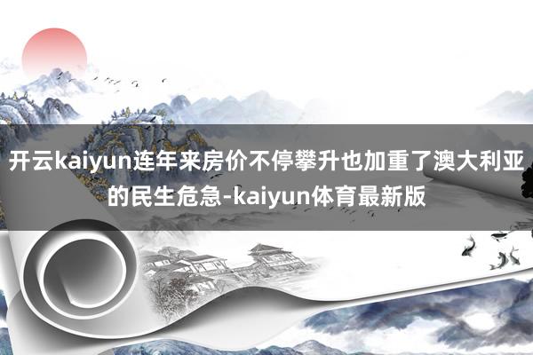 开云kaiyun连年来房价不停攀升也加重了澳大利亚的民生危急-kaiyun体育最新版