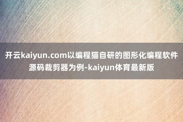 开云kaiyun.com以编程猫自研的图形化编程软件源码裁剪器为例-kaiyun体育最新版