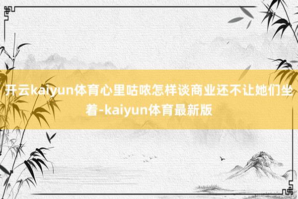 开云kaiyun体育心里咕哝怎样谈商业还不让她们坐着-kaiyun体育最新版