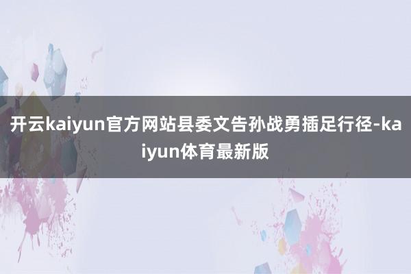 开云kaiyun官方网站县委文告孙战勇插足行径-kaiyun体育最新版