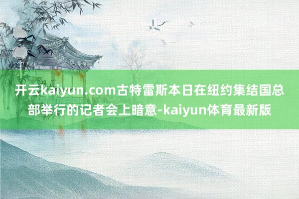 开云kaiyun.com　　古特雷斯本日在纽约集结国总部举行的记者会上暗意-kaiyun体育最新版