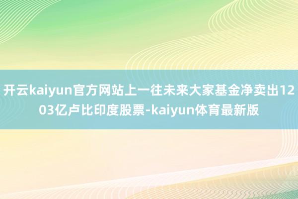 开云kaiyun官方网站上一往未来大家基金净卖出1203亿卢比印度股票-kaiyun体育最新版
