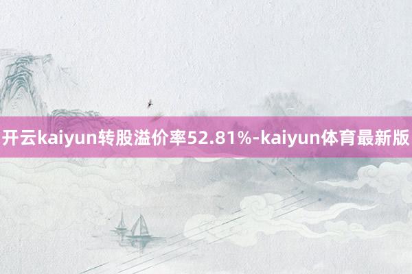 开云kaiyun转股溢价率52.81%-kaiyun体育最新版